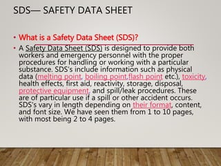SDS— SAFETY DATA SHEET
• What is a Safety Data Sheet (SDS)?
• A Safety Data Sheet (SDS) is designed to provide both
workers and emergency personnel with the proper
procedures for handling or working with a particular
substance. SDS's include information such as physical
data (melting point, boiling point,flash point etc.), toxicity,
health effects, first aid, reactivity, storage, disposal,
protective equipment, and spill/leak procedures. These
are of particular use if a spill or other accident occurs.
SDS's vary in length depending on their format, content,
and font size. We have seen them from 1 to 10 pages,
with most being 2 to 4 pages.
 