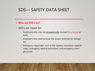 SDS— SAFETY DATA SHEET
• Who are SDS's for?
• SDS's are meant for:
• Employees who may be occupationally exposed to a hazard at
work.
• Employers who need to know the proper methods for storage
etc.
• Emergency responders such as fire fighters, hazardous material
crews, emergency medical technicians, and emergency room
personnel.
 