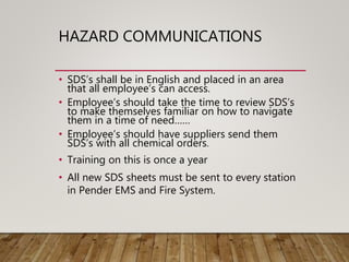 HAZARD COMMUNICATIONS
• SDS’s shall be in English and placed in an area
that all employee’s can access.
• Employee’s should take the time to review SDS’s
to make themselves familiar on how to navigate
them in a time of need……
• Employee’s should have suppliers send them
SDS’s with all chemical orders.
• Training on this is once a year
• All new SDS sheets must be sent to every station
in Pender EMS and Fire System.
 