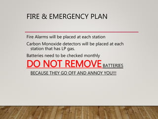 FIRE & EMERGENCY PLAN
Fire Alarms will be placed at each station
Carbon Monoxide detectors will be placed at each
station that has LP gas.
Batteries need to be checked monthly
DO NOT REMOVEBATTERIES
BECAUSE THEY GO OFF AND ANNOY YOU!!!
 
