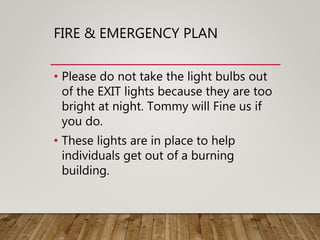 FIRE & EMERGENCY PLAN
• Please do not take the light bulbs out
of the EXIT lights because they are too
bright at night. Tommy will Fine us if
you do.
• These lights are in place to help
individuals get out of a burning
building.
 