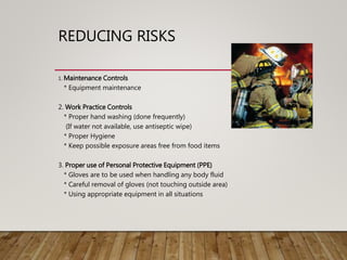 REDUCING RISKS
1. Maintenance Controls
* Equipment maintenance
2. Work Practice Controls
* Proper hand washing (done frequently)
(If water not available, use antiseptic wipe)
* Proper Hygiene
* Keep possible exposure areas free from food items
3. Proper use of Personal Protective Equipment (PPE)
* Gloves are to be used when handling any body fluid
* Careful removal of gloves (not touching outside area)
* Using appropriate equipment in all situations
 