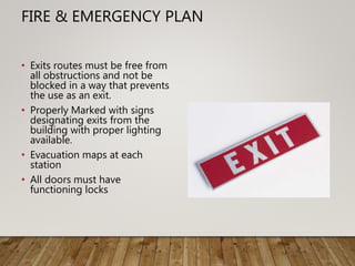 FIRE & EMERGENCY PLAN
• Exits routes must be free from
all obstructions and not be
blocked in a way that prevents
the use as an exit.
• Properly Marked with signs
designating exits from the
building with proper lighting
available.
• Evacuation maps at each
station
• All doors must have
functioning locks
 