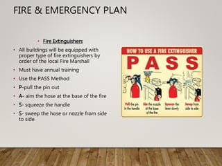 FIRE & EMERGENCY PLAN
• Fire Extinguishers
• All buildings will be equipped with
proper type of fire extinguishers by
order of the local Fire Marshall
• Must have annual training
• Use the PASS Method
• P-pull the pin out
• A- aim the hose at the base of the fire
• S- squeeze the handle
• S- sweep the hose or nozzle from side
to side
 