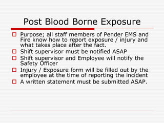 Post Blood Borne Exposure
 Purpose; all staff members of Pender EMS and
Fire know how to report exposure / injury and
what takes place after the fact.
 Shift supervisor must be notified ASAP
 Shift supervisor and Employee will notify the
Safety Officer
 Injury / Exposure form will be filled out by the
employee at the time of reporting the incident
 A written statement must be submitted ASAP.
 
