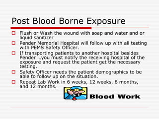Post Blood Borne Exposure
 Flush or Wash the wound with soap and water and or
liquid sanitizer
 Pender Memorial Hospital will follow up with all testing
with PEMS Safety Officer.
 If transporting patients to another hospital besides
Pender …you must notify the receiving hospital of the
exposure and request the patient get the necessary
testing.
 Safety Officer needs the patient demographics to be
able to follow up on the situation.
 Repeat Lab Work in 6 weeks, 12 weeks, 6 months,
and 12 months.
 