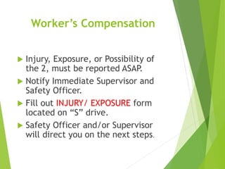 Worker’s Compensation
 Injury, Exposure, or Possibility of
the 2, must be reported ASAP.
 Notify Immediate Supervisor and
Safety Officer.
 Fill out INJURY/ EXPOSURE form
located on “S” drive.
 Safety Officer and/or Supervisor
will direct you on the next steps.
 