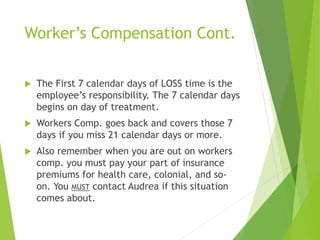 Worker’s Compensation Cont.
 The First 7 calendar days of LOSS time is the
employee’s responsibility. The 7 calendar days
begins on day of treatment.
 Workers Comp. goes back and covers those 7
days if you miss 21 calendar days or more.
 Also remember when you are out on workers
comp. you must pay your part of insurance
premiums for health care, colonial, and so-
on. You MUST contact Audrea if this situation
comes about.
 