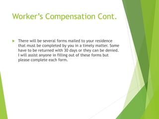 Worker’s Compensation Cont.
 There will be several forms mailed to your residence
that must be completed by you in a timely matter. Some
have to be returned with 30 days or they can be denied.
I will assist anyone in filling out of these forms but
please complete each form.
 
