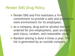 Pender EMS Drug Policy
 Pender EMS and Fire maintains a firm
commitment to provide a safe and productive
work environment for its employees.
 As a company, drug and/or alcohol test are
ordered for pre-employment, post accident,
post injury, random, and reasonable cause.
 Random testing is done 4 times a year. The
list is generated by an outside company.
 