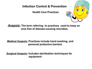 Health Care Practices
Infection Control & Prevention
Asepsis: The term referring to practices used to keep an
area free of disease-causing microbes.
Medical Asepsis: Practices include hand washing, and
personal protective barriers
Surgical Asepsis: Includes sterilization techniques for
equipment
 