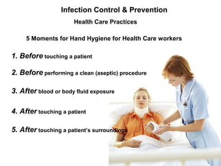 5 Moments for Hand Hygiene for Health Care workers
1. Before touching a patient
2. Before performing a clean (aseptic) procedure
3. After blood or body fluid exposure
4. After touching a patient
5. After touching a patient’s surroundings
Infection Control & Prevention
Health Care Practices
 