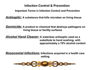 Infection Control & Prevention
Important Terms in Infection Control and Prevention
Antiseptic: A substance that kills microbes on living tissue
Germicide: A product or chemical that destroys pathogens on
living tissue or facility surfaces
Alcohol Hand Cleaner: A waterless antiseptic used as a
substitute to hand washing, with
approximately a 70% alcohol content
Nosocomial Infections: Infections acquired in a health care
setting
 