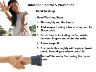Infection Control & Prevention
Hand Washing
Hand Washing Steps:
1. Thoroughly wet the hands
2. Add soap – if using a bar of soap, rub for
20 seconds
3. Scrub hands, including backs, wrists,
between fingers and under the nails.
4. Rinse soap off.
5. Dry hands thoroughly with a paper towel
(avoid hand dryers where possible).
6. Turn off the water / tap using the paper
towel.
 