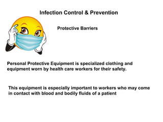 Infection Control & Prevention
Protective Barriers
Personal Protective Equipment is specialized clothing and
equipment worn by health care workers for their safety.
This equipment is especially important to workers who may come
in contact with blood and bodily fluids of a patient
 