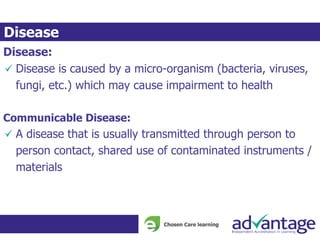 Disease:
Disease is caused by a micro-organism (bacteria, viruses,
fungi, etc.) which may cause impairment to health
Communicable Disease:
A disease that is usually transmitted through person to
person contact, shared use of contaminated instruments /
materials
Disease
 