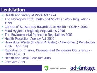 Legislation
Health and Safety at Work Act 1974
The Management of Health and Safety at Work Regulations
1999
Control of Substances Hazardous to Health - COSHH 2002
Food Hygiene (England) Regulations 2006
The Environmental Protection Regulations 2003
Health Protection Agency Act 2010
Hazardous Waste (England & Wales) (Amendment) Regulations
2016…(April 1st)
Reporting of Injuries, Diseases and Dangerous Occurrences -
RIDDOR 2013
Health and Social Care Act 2008
Care Act 2014
 