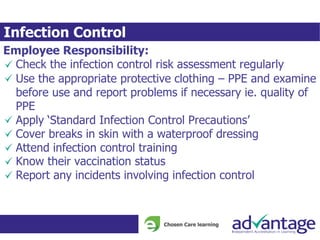 Infection Control
Employee Responsibility:
Check the infection control risk assessment regularly
Use the appropriate protective clothing – PPE and examine
before use and report problems if necessary ie. quality of
PPE
Apply ‘Standard Infection Control Precautions’
Cover breaks in skin with a waterproof dressing
Attend infection control training
Know their vaccination status
Report any incidents involving infection control
 