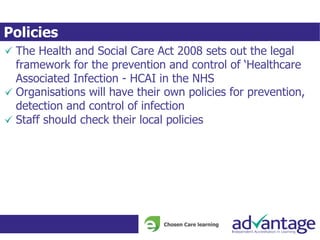 Policies
The Health and Social Care Act 2008 sets out the legal
framework for the prevention and control of ‘Healthcare
Associated Infection - HCAI in the NHS
Organisations will have their own policies for prevention,
detection and control of infection
Staff should check their local policies
 