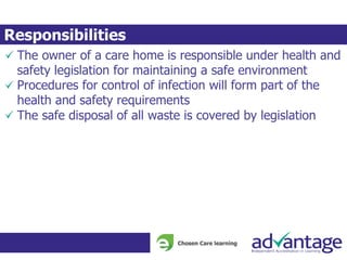 The owner of a care home is responsible under health and
safety legislation for maintaining a safe environment
Procedures for control of infection will form part of the
health and safety requirements
The safe disposal of all waste is covered by legislation
Responsibilities
 
