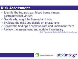 Identify the hazards e.g. blood borne viruses,
gastrointestinal viruses
Decide who might be harmed and how
Evaluate the risks and decide on precautions
Record the findings / communicate and implement them
Review the assessment and update if necessary
(DoH Prevention and control of infection in care homes)
Risk Assessment
 