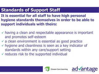 Standards of Support Staff
It is essential for all staff to have high personal
hygiene standards themselves in order to be able to
support individuals with theirs:
having a clean and respectable appearance is important
and promotes self-esteem
a clean environment is essential as good practice
hygiene and cleanliness is seen as a key indicator of
standards within any care/support setting
reduces risk to the supported individual
 