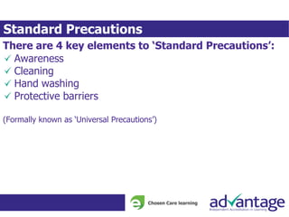 Standard Precautions
There are 4 key elements to ‘Standard Precautions’:
Awareness
Cleaning
Hand washing
Protective barriers
(Formally known as ‘Universal Precautions’)
 