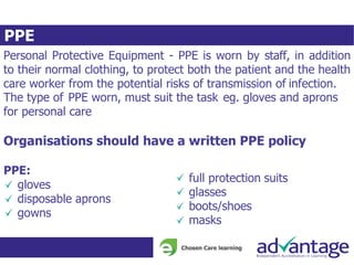 PPE
Personal Protective Equipment - PPE is worn by staff, in addition
to their normal clothing, to protect both the patient and the health
care worker from the potential risks of transmission of infection.
The type of PPE worn, must suit the task eg. gloves and aprons
for personal care
Organisations should have a written PPE policy
PPE:
gloves
disposable aprons
gowns
full protection suits
glasses
boots/shoes
masks
 