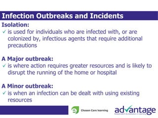 Infection Outbreaks and Incidents
Isolation:
is used for individuals who are infected with, or are
colonized by, infectious agents that require additional
precautions
A Major outbreak:
is where action requires greater resources and is likely to
disrupt the running of the home or hospital
A Minor outbreak:
is when an infection can be dealt with using existing
resources
 