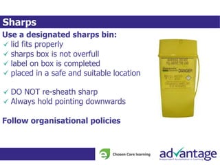 Sharps
Use a designated sharps bin:
lid fits properly
sharps box is not overfull
label on box is completed
placed in a safe and suitable location
DO NOT re-sheath sharp
Always hold pointing downwards
Follow organisational policies
 