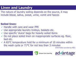 Linen and Laundry
The nature of laundry soiling depends on the source, it may
include blood, saliva, sweat, urine, vomit and faeces
Soiled linen:
Handle with care and wear PPE
Use appropriate laundry trolleys, baskets etc.
Use specific ‘sluice’ bags for heavily soiled items
Do not place soiled linen on inappropriate surfaces eg. floor,
bed etc.
A 65°C temperature hold for a minimum of 10 minutes within
the wash cycle or 71°C for not less than 3 minutes
(Information provided by HSE)
 