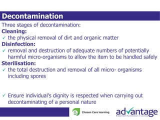 Decontamination
Three stages of decontamination:
Cleaning:
the physical removal of dirt and organic matter
Disinfection:
removal and destruction of adequate numbers of potentially
harmful micro-organisms to allow the item to be handled safely
Sterilisation:
the total destruction and removal of all micro- organisms
including spores
Ensure individual’s dignity is respected when carrying out
decontaminating of a personal nature
 