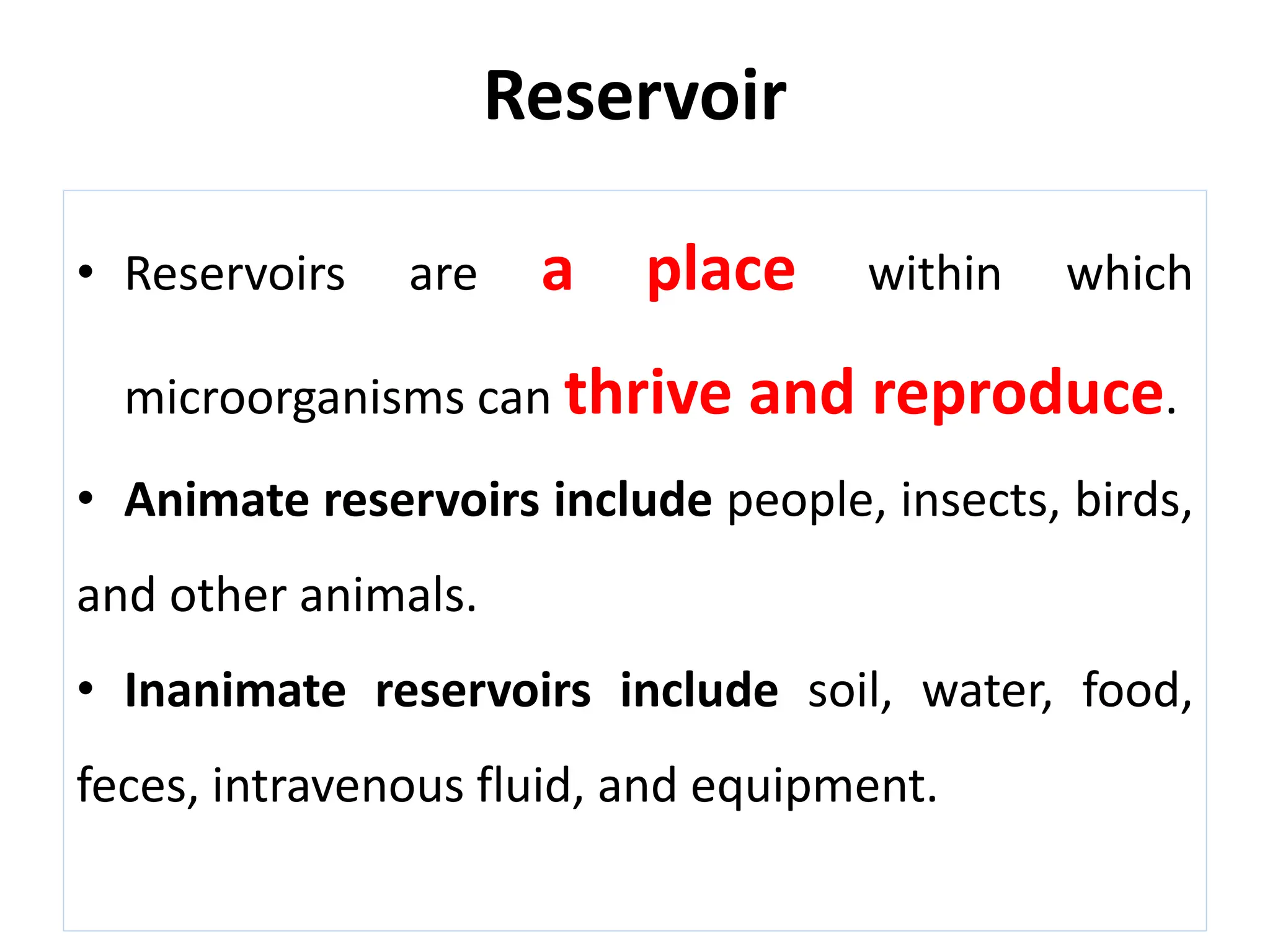 Reservoir
• Reservoirs are a place within which
microorganisms can thrive and reproduce.
• Animate reservoirs include people, insects, birds,
and other animals.
• Inanimate reservoirs include soil, water, food,
feces, intravenous fluid, and equipment.
 