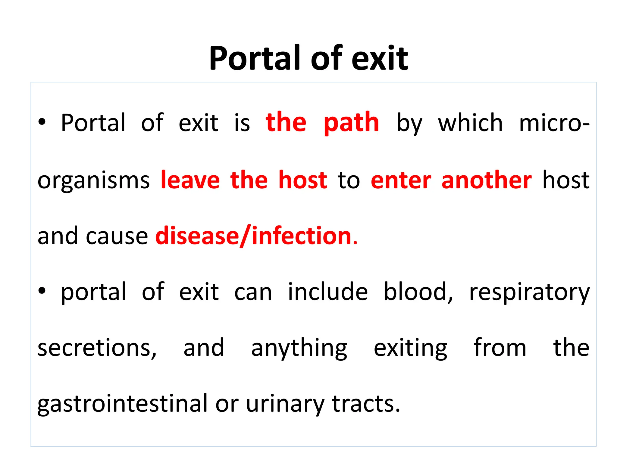 Portal of exit
• Portal of exit is the path by which micro-
organisms leave the host to enter another host
and cause disease/infection.
• portal of exit can include blood, respiratory
secretions, and anything exiting from the
gastrointestinal or urinary tracts.
 