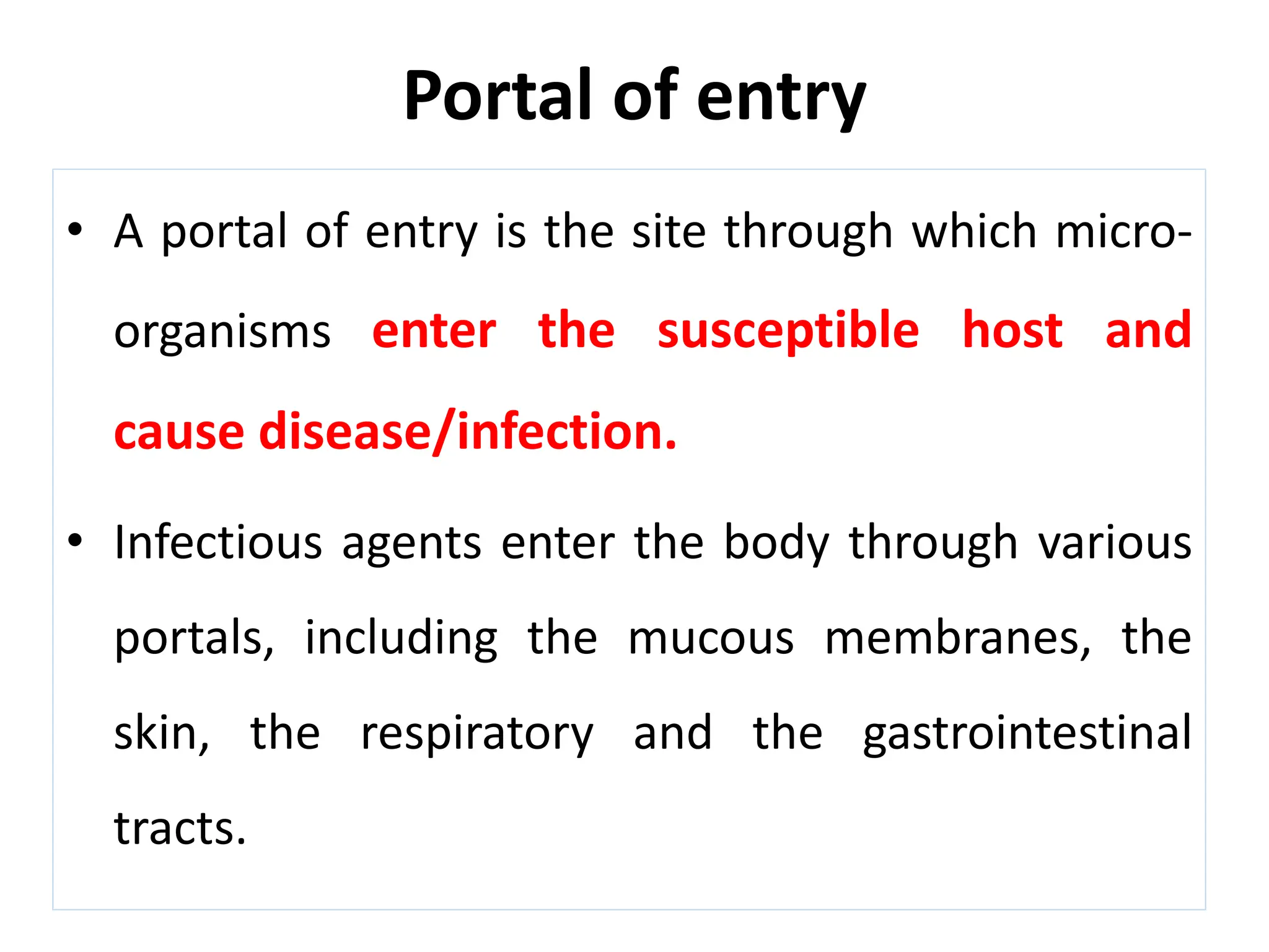 Portal of entry
• A portal of entry is the site through which micro-
organisms enter the susceptible host and
cause disease/infection.
• Infectious agents enter the body through various
portals, including the mucous membranes, the
skin, the respiratory and the gastrointestinal
tracts.
 