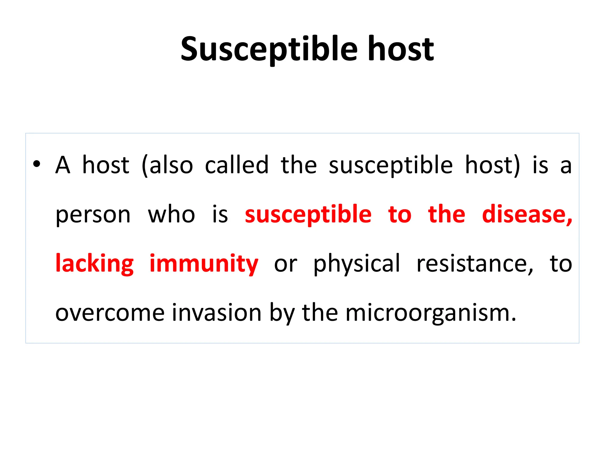 Susceptible host
• A host (also called the susceptible host) is a
person who is susceptible to the disease,
lacking immunity or physical resistance, to
overcome invasion by the microorganism.
 
