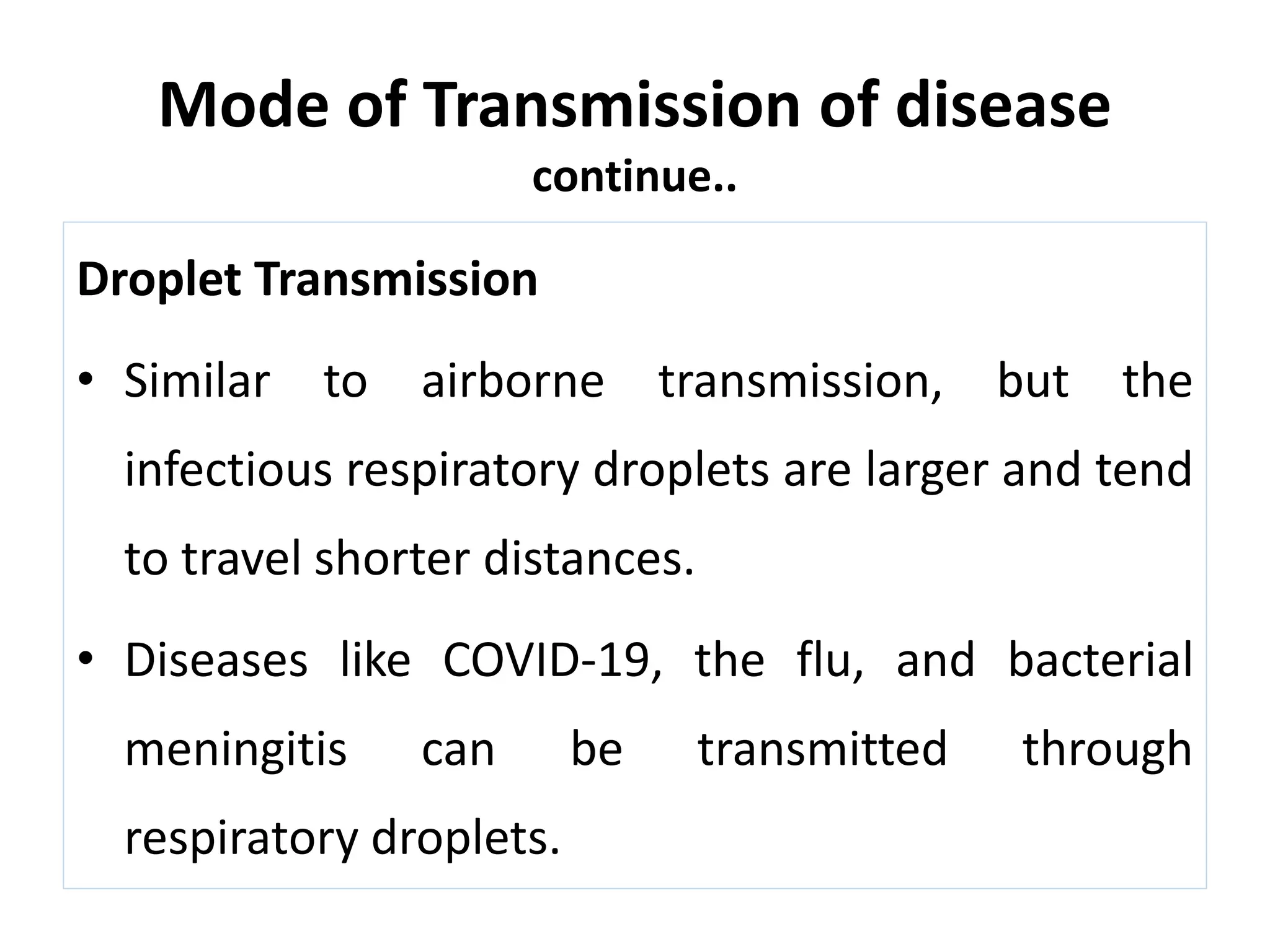 Mode of Transmission of disease
continue..
Droplet Transmission
• Similar to airborne transmission, but the
infectious respiratory droplets are larger and tend
to travel shorter distances.
• Diseases like COVID-19, the flu, and bacterial
meningitis can be transmitted through
respiratory droplets.
 