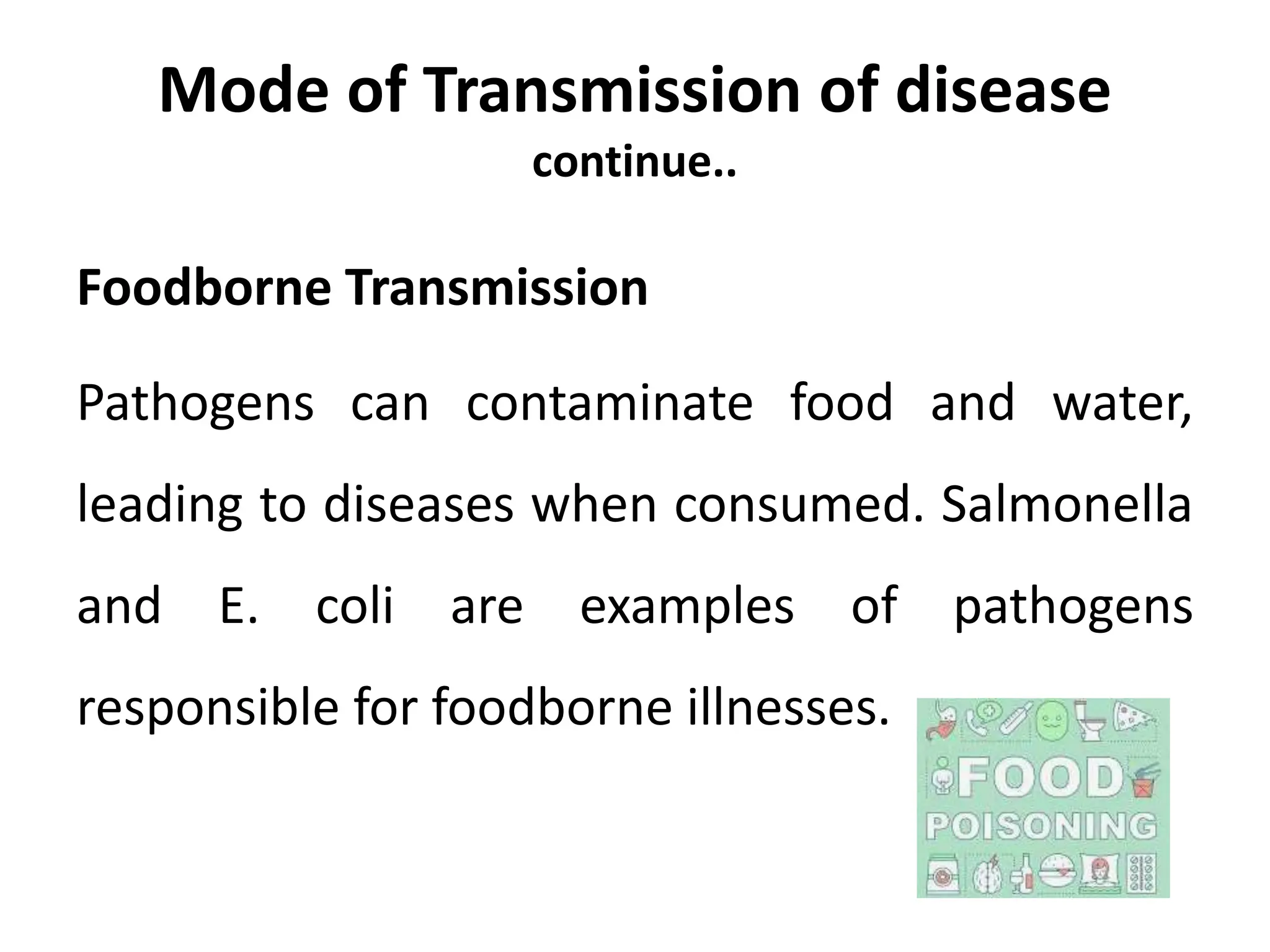 Mode of Transmission of disease
continue..
Foodborne Transmission
Pathogens can contaminate food and water,
leading to diseases when consumed. Salmonella
and E. coli are examples of pathogens
responsible for foodborne illnesses.
 