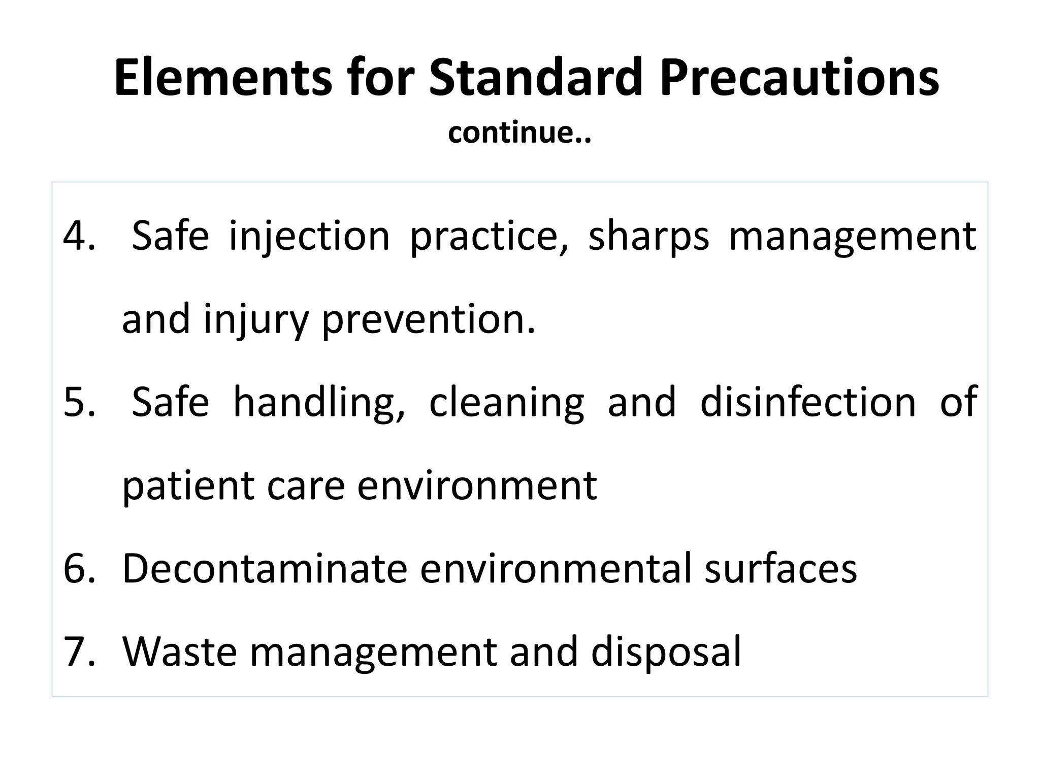 Elements for Standard Precautions
continue..
4. Safe injection practice, sharps management
and injury prevention.
5. Safe handling, cleaning and disinfection of
patient care environment
6. Decontaminate environmental surfaces
7. Waste management and disposal
 