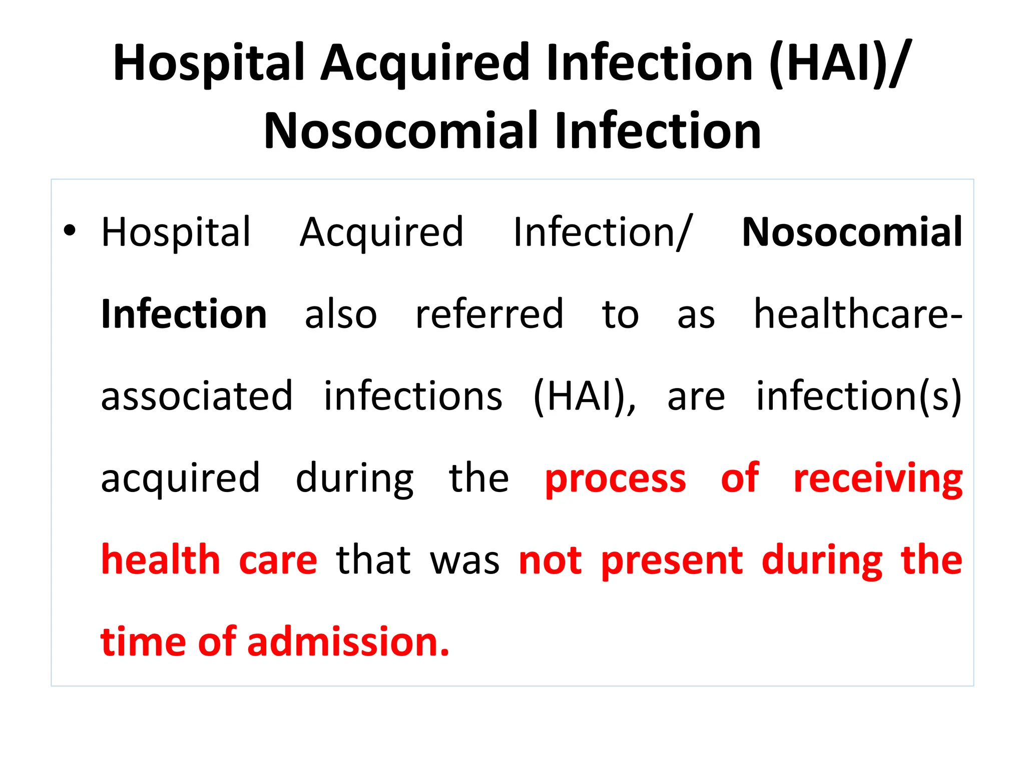Hospital Acquired Infection (HAI)/
Nosocomial Infection
• Hospital Acquired Infection/ Nosocomial
Infection also referred to as healthcare-
associated infections (HAI), are infection(s)
acquired during the process of receiving
health care that was not present during the
time of admission.
 