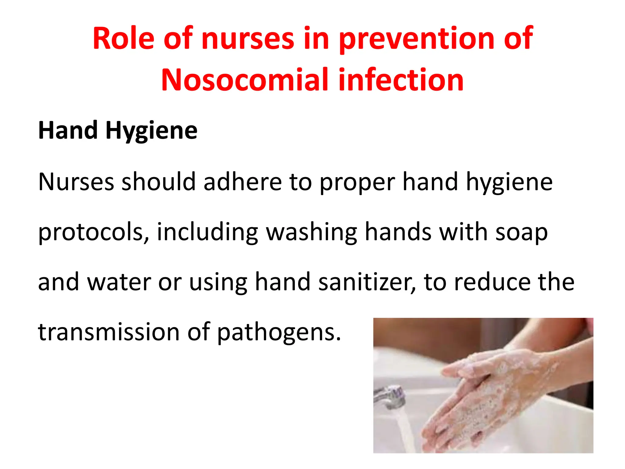 Role of nurses in prevention of
Nosocomial infection
Hand Hygiene
Nurses should adhere to proper hand hygiene
protocols, including washing hands with soap
and water or using hand sanitizer, to reduce the
transmission of pathogens.
 