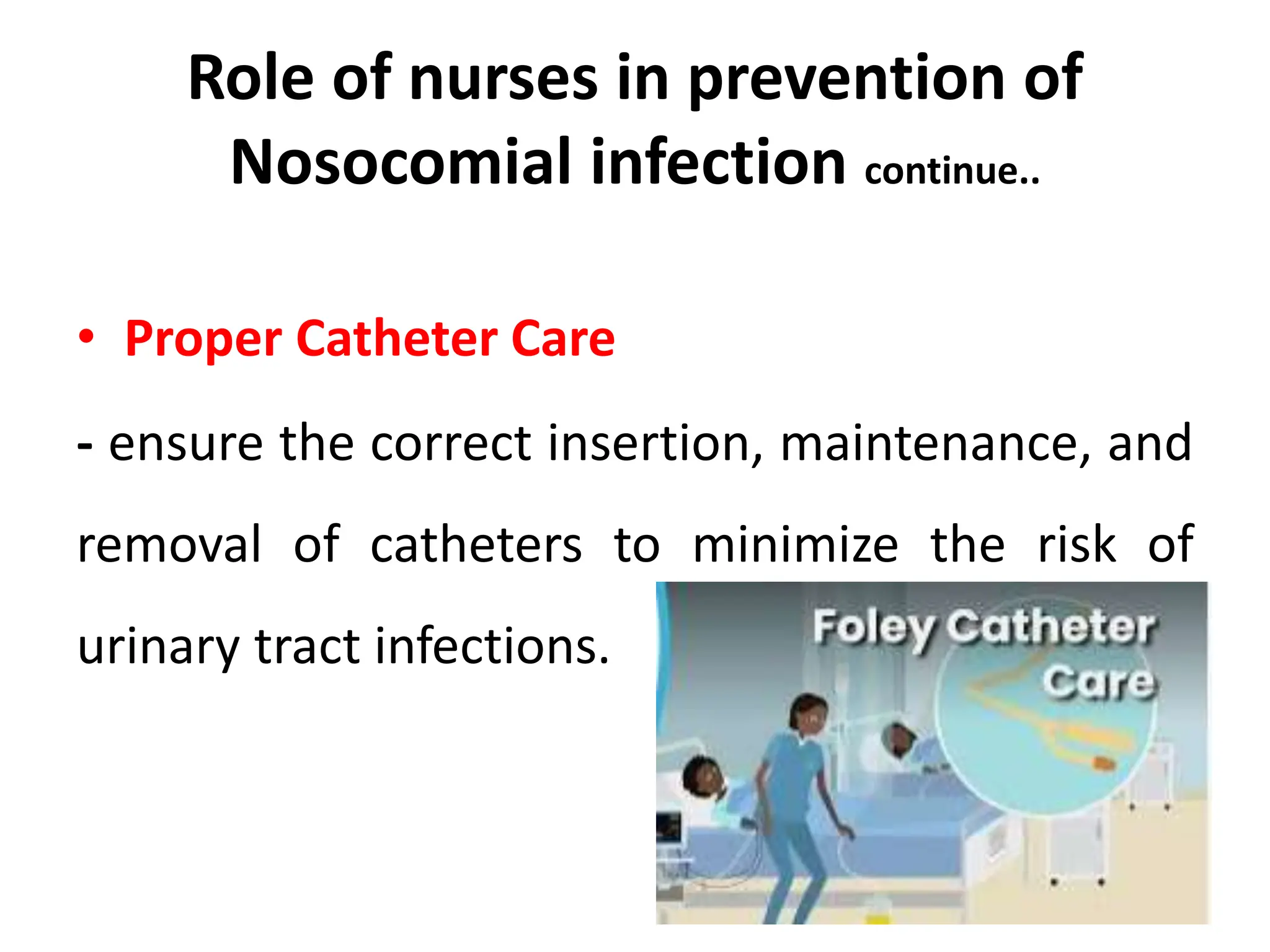 Role of nurses in prevention of
Nosocomial infection continue..
• Proper Catheter Care
- ensure the correct insertion, maintenance, and
removal of catheters to minimize the risk of
urinary tract infections.
 