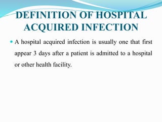 DEFINITION OF HOSPITAL
ACQUIRED INFECTION
 A hospital acquired infection is usually one that first
appear 3 days after a patient is admitted to a hospital
or other health facility.
 