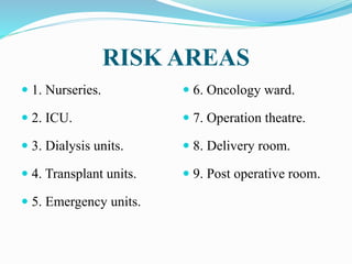 RISK AREAS
 1. Nurseries.
 2. ICU.
 3. Dialysis units.
 4. Transplant units.
 5. Emergency units.
 6. Oncology ward.
 7. Operation theatre.
 8. Delivery room.
 9. Post operative room.
 
