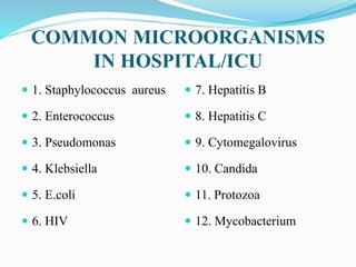 COMMON MICROORGANISMS
IN HOSPITAL/ICU
 1. Staphylococcus aureus
 2. Enterococcus
 3. Pseudomonas
 4. Klebsiella
 5. E.coli
 6. HIV
 7. Hepatitis B
 8. Hepatitis C
 9. Cytomegalovirus
 10. Candida
 11. Protozoa
 12. Mycobacterium
 