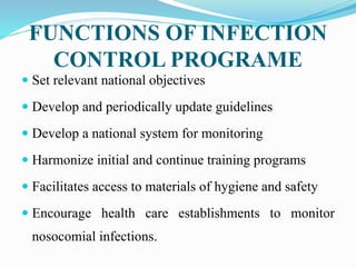 FUNCTIONS OF INFECTION
CONTROL PROGRAME
 Set relevant national objectives
 Develop and periodically update guidelines
 Develop a national system for monitoring
 Harmonize initial and continue training programs
 Facilitates access to materials of hygiene and safety
 Encourage health care establishments to monitor
nosocomial infections.
 