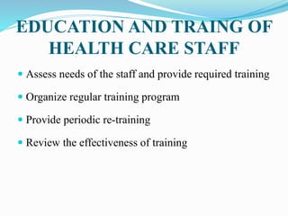 EDUCATION AND TRAING OF
HEALTH CARE STAFF
 Assess needs of the staff and provide required training
 Organize regular training program
 Provide periodic re-training
 Review the effectiveness of training
 