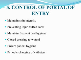 5. CONTROL OF PORTAL OF
ENTRY
 Maintain skin integrity
 Preventing injuries/Bed sores
 Maintain frequent oral hygiene
 Closed dressing to wound
 Ensure patient hygiene
 Periodic changing of catheters
 