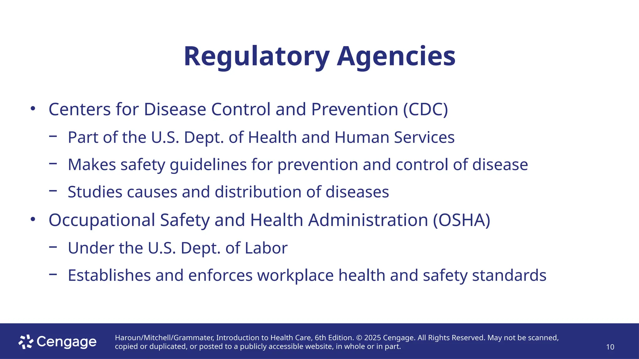 Haroun/Mitchell/Grammater, Introduction to Health Care, 6th Edition. © 2025 Cengage. All Rights Reserved. May not be scanned,
copied or duplicated, or posted to a publicly accessible website, in whole or in part. 10
Regulatory Agencies
• Centers for Disease Control and Prevention (CDC)
− Part of the U.S. Dept. of Health and Human Services
− Makes safety guidelines for prevention and control of disease
− Studies causes and distribution of diseases
• Occupational Safety and Health Administration (OSHA)
− Under the U.S. Dept. of Labor
− Establishes and enforces workplace health and safety standards
 