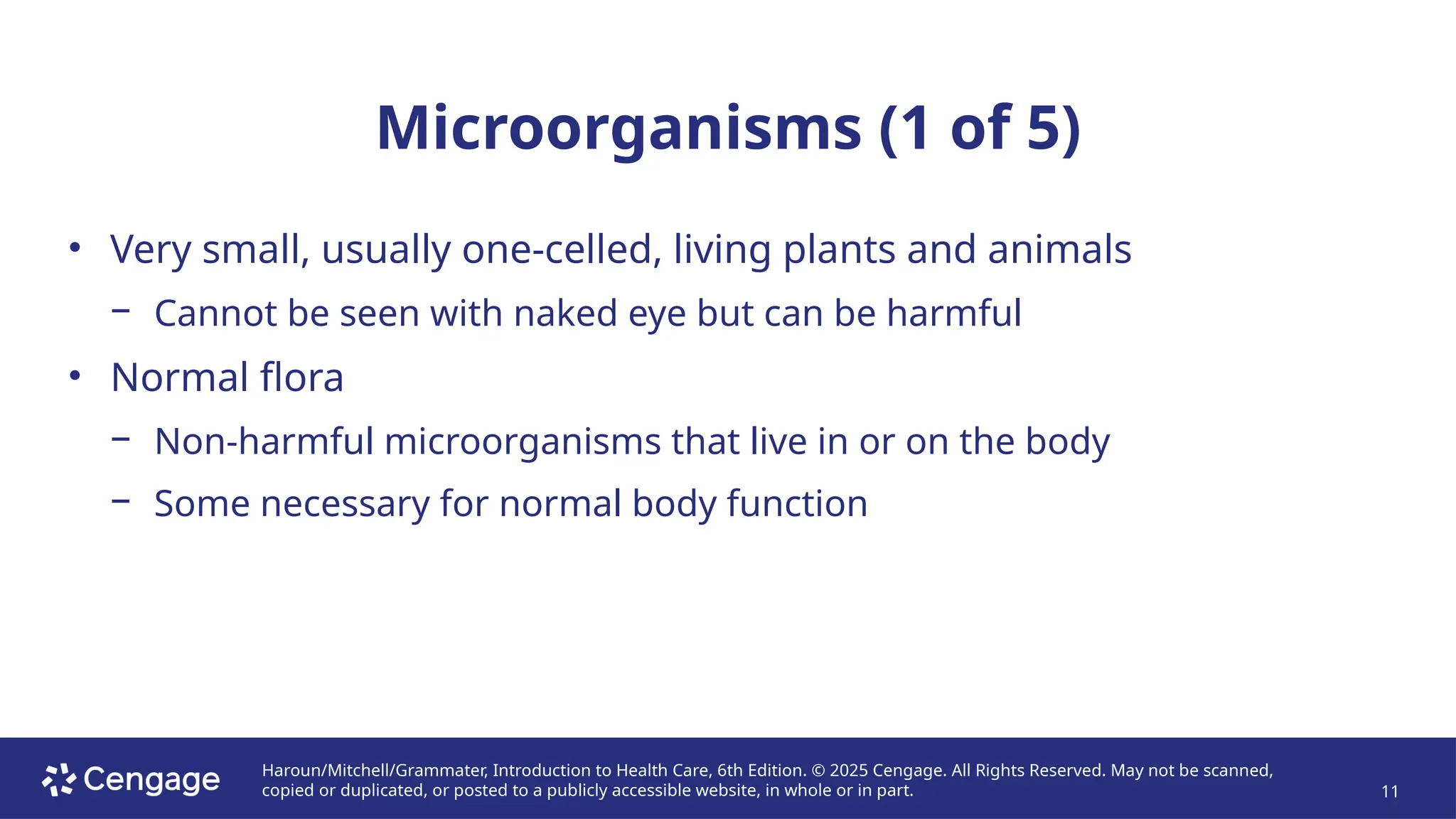 Haroun/Mitchell/Grammater, Introduction to Health Care, 6th Edition. © 2025 Cengage. All Rights Reserved. May not be scanned,
copied or duplicated, or posted to a publicly accessible website, in whole or in part. 11
Microorganisms (1 of 5)
• Very small, usually one-celled, living plants and animals
− Cannot be seen with naked eye but can be harmful
• Normal flora
− Non-harmful microorganisms that live in or on the body
− Some necessary for normal body function
 